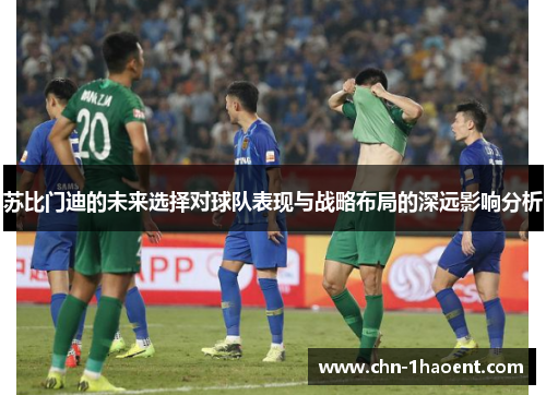 苏比门迪的未来选择对球队表现与战略布局的深远影响分析